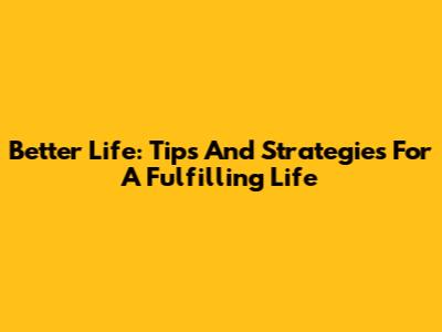 Better Life: Tips And Strategies For A Fulfilling Life