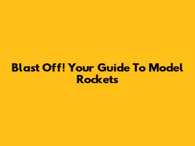 Blast Off! Your Guide To Model Rockets
