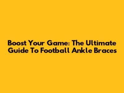 Boost Your Game: The Ultimate Guide To Football Ankle Braces