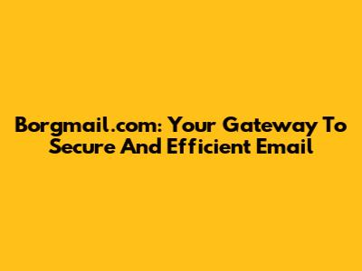 Borgmail.com: Your Gateway To Secure And Efficient Email
