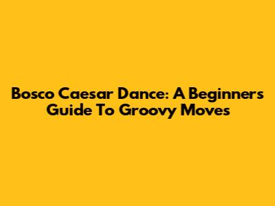 Bosco Caesar Dance: A Beginner's Guide To Groovy Moves
