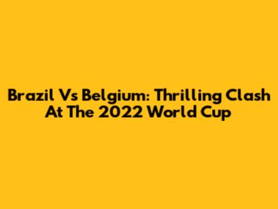 Brazil Vs Belgium: Thrilling Clash At The 2022 World Cup