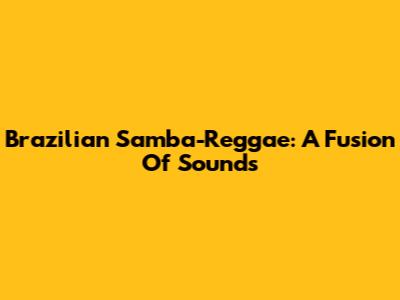 Brazilian Samba-Reggae: A Fusion Of Sounds