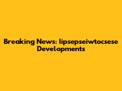 Breaking News: Iipsepseiwtocsese Developments