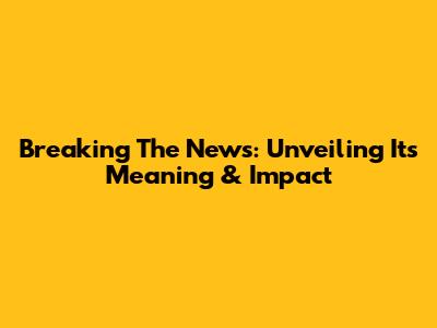 Breaking The News: Unveiling Its Meaning & Impact