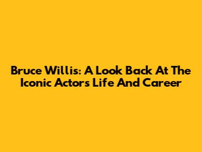 Bruce Willis: A Look Back At The Iconic Actor's Life And Career