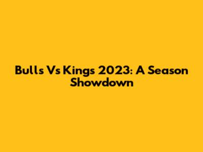 Bulls Vs Kings 2023: A Season Showdown