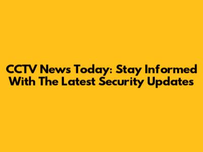 CCTV News Today: Stay Informed With The Latest Security Updates