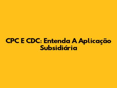 CPC E CDC: Entenda A Aplicação Subsidiária