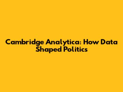 Cambridge Analytica: How Data Shaped Politics