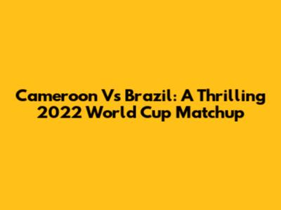 Cameroon Vs Brazil: A Thrilling 2022 World Cup Matchup