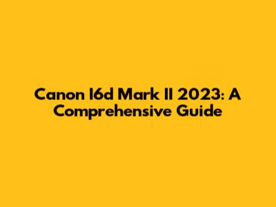 Canon I6d Mark II 2023: A Comprehensive Guide