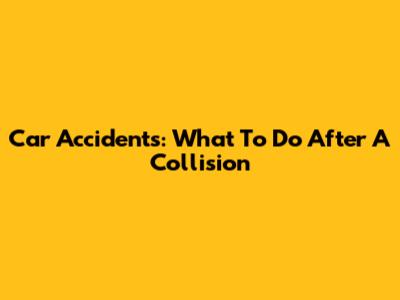 Car Accidents: What To Do After A Collision
