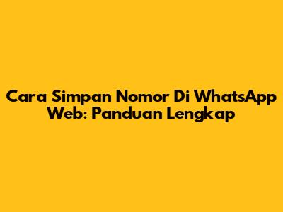 Cara Simpan Nomor Di WhatsApp Web: Panduan Lengkap