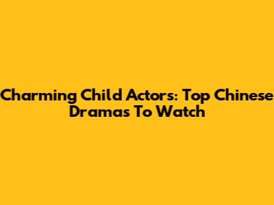 Charming Child Actors: Top Chinese Dramas To Watch