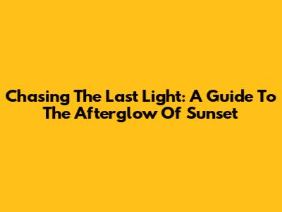 Chasing The Last Light: A Guide To The Afterglow Of Sunset