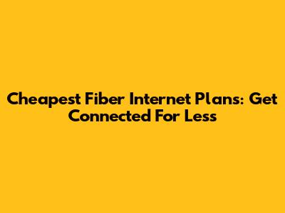Cheapest Fiber Internet Plans: Get Connected For Less