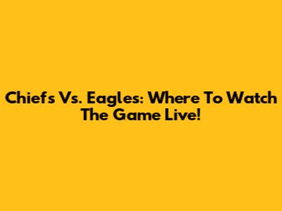 Chiefs Vs. Eagles: Where To Watch The Game Live!