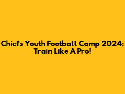 Chiefs Youth Football Camp 2024: Train Like A Pro!