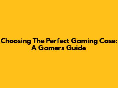 Choosing The Perfect Gaming Case: A Gamer's Guide