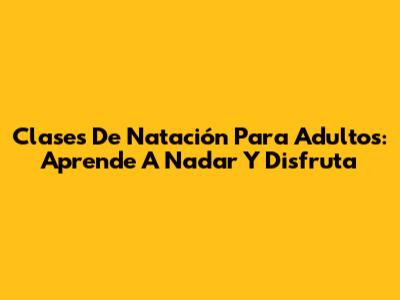 Clases De Natación Para Adultos: Aprende A Nadar Y Disfruta