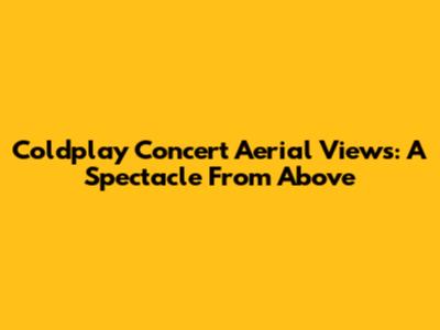 Coldplay Concert Aerial Views: A Spectacle From Above