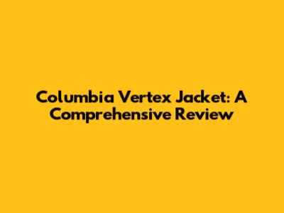 Columbia Vertex Jacket: A Comprehensive Review