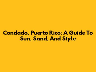 Condado, Puerto Rico: A Guide To Sun, Sand, And Style