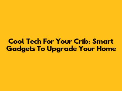 Cool Tech For Your Crib: Smart Gadgets To Upgrade Your Home
