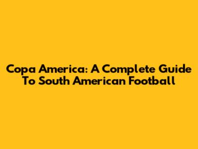 Copa America: A Complete Guide To South American Football