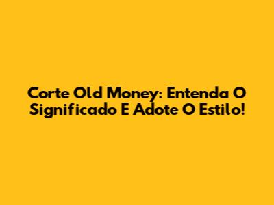 Corte Old Money: Entenda O Significado E Adote O Estilo!