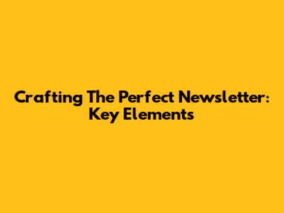 Crafting The Perfect Newsletter: Key Elements