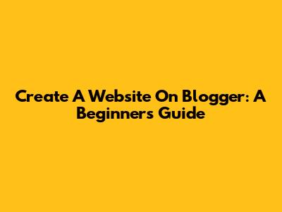 Create A Website On Blogger: A Beginner's Guide