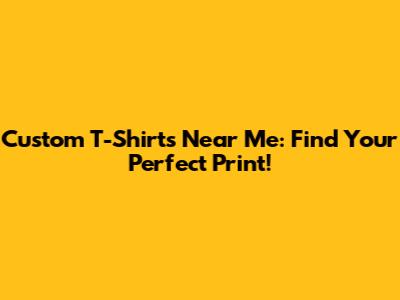Custom T-Shirts Near Me: Find Your Perfect Print!