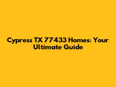 Cypress TX 77433 Homes: Your Ultimate Guide