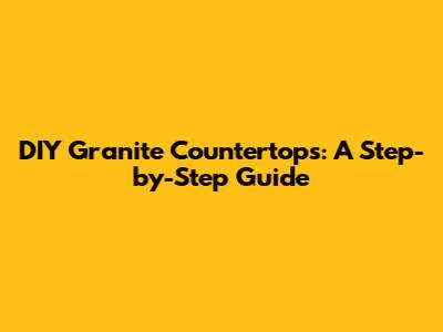 DIY Granite Countertops: A Step-by-Step Guide