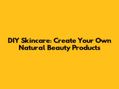 DIY Skincare: Create Your Own Natural Beauty Products