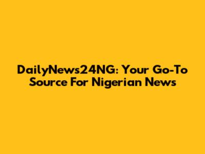 DailyNews24NG: Your Go-To Source For Nigerian News