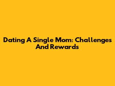 Dating A Single Mom: Challenges And Rewards
