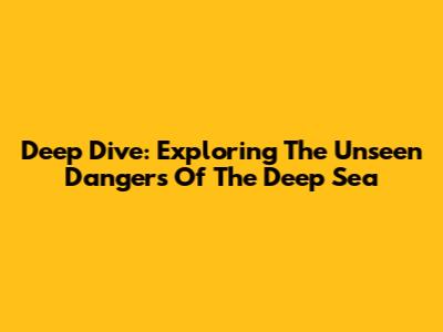 Deep Dive: Exploring The Unseen Dangers Of The Deep Sea