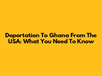 Deportation To Ghana From The USA: What You Need To Know