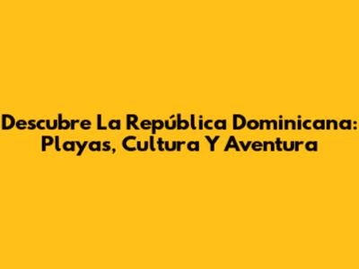 Descubre La República Dominicana: Playas, Cultura Y Aventura