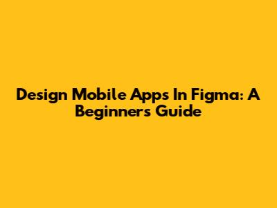 Design Mobile Apps In Figma: A Beginner's Guide
