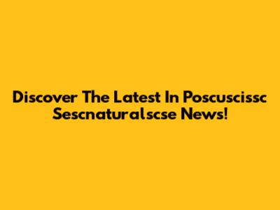 Discover The Latest In Poscuscissc Sescnaturalscse News!
