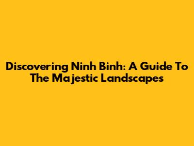 Discovering Ninh Binh: A Guide To The Majestic Landscapes