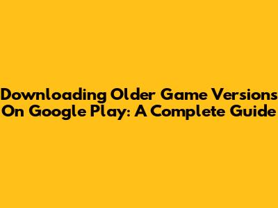 Downloading Older Game Versions On Google Play: A Complete Guide