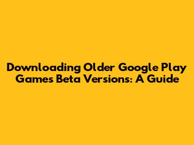 Downloading Older Google Play Games Beta Versions: A Guide