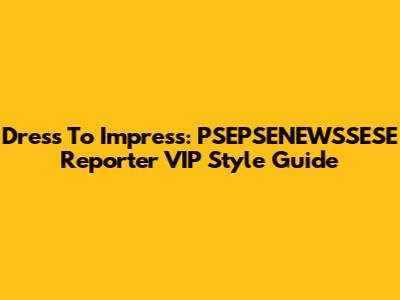 Dress To Impress: PSEPSENEWSSESE Reporter VIP Style Guide
