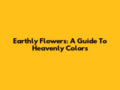 Earthly Flowers: A Guide To Heavenly Colors