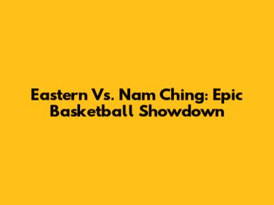 Eastern Vs. Nam Ching: Epic Basketball Showdown